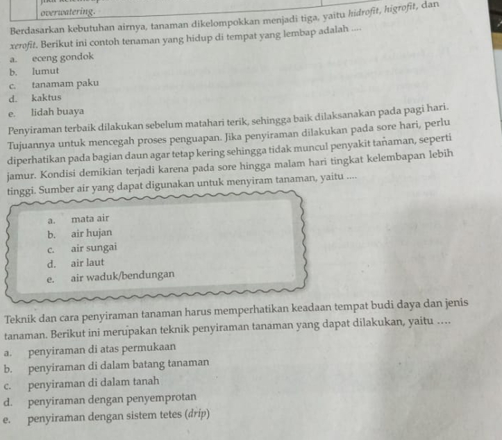 overwatering.
Berdasarkan kebutuhan airnya, tanaman dikelompokkan menjadi tiga, yaitu hidrofit, higrofit, dan
xerofit. Berikut ini contoh tenaman yang hidup di tempat yang lembap adalah ....
a. eceng gondok
b. lumut
c. tanamam paku
d. kaktus
e. lidah buaya
Penyiraman terbaik dilakukan sebelum matahari terik, sehingga baik dilaksanakan pada pagi hari.
Tujuannya untuk mencegah proses penguapan. Jika penyiraman dilakukan pada sore hari, perlu
diperhatikan pada bagian daun agar tetap kering sehingga tidak muncul penyakit tañaman, seperti
jamur. Kondisi demikian terjadi karena pada sore hingga malam hari tingkat kelembapan lebih
tinggi. Sumber air yang dapat digunakan untuk menyiram tanaman, yaitu ....
a. mata air
b. air hujan
c. air sungai
d. air laut
e. air waduk/bendungan
Teknik dan cara penyiraman tanaman harus memperhatikan keadaan tempat budi daya dan jenis
tanaman. Berikut ini merupakan teknik penyiraman tanaman yang dapat dilakukan, yaitu …...
a. penyiraman di atas permukaan
b. penyiraman di dalam batang tanaman
c. penyiraman di dalam tanah
d. penyiraman dengan penyemprotan
e. penyiraman dengan sistem tetes (drip)