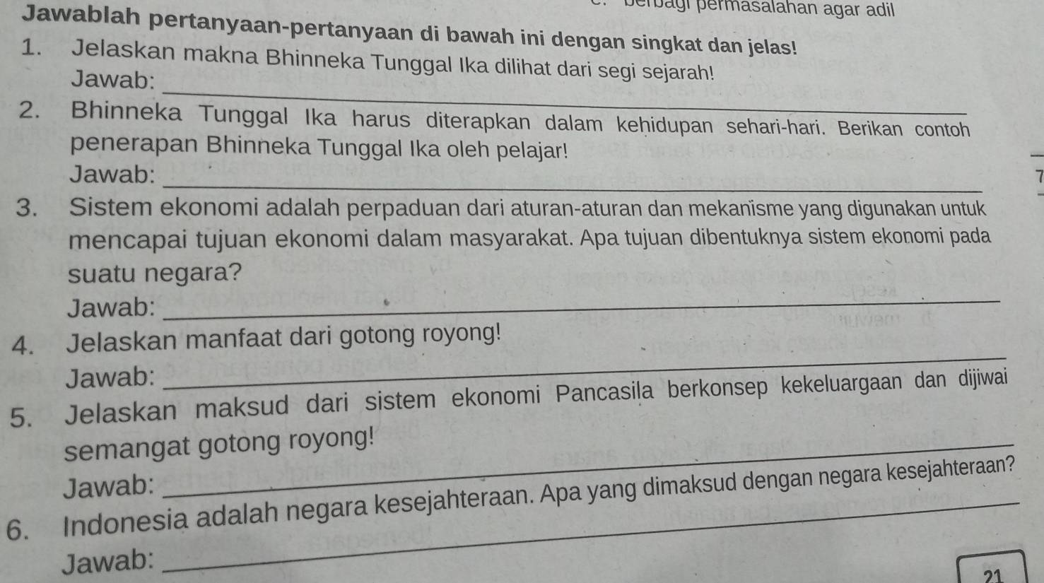 perbagí permasalahan agar adil 
Jawablah pertanyaan-pertanyaan di bawah ini dengan singkat dan jelas! 
1. Jelaskan makna Bhinneka Tunggal Ika dilihat dari segi sejarah! 
_ 
Jawab: 
2. Bhinneka Tunggal Ika harus diterapkan dalam keḥidupan sehari-hari. Berikan contoh 
penerapan Bhinneka Tunggal Ika oleh pelajar! 
Jawab:_ 
3. Sistem ekonomi adalah perpaduan dari aturan-aturan dan mekanïsme yang digunakan untuk 
mencapai tujuan ekonomi dalam masyarakat. Apa tujuan dibentuknya sistem ekonomi pada 
suatu negara? 
Jawab: 
_ 
4. Jelaskan manfaat dari gotong royong! 
Jawab: 
_ 
5. Jelaskan maksud dari sistem ekonomi Pancasila berkonsep kekeluargaan dan dijiwai 
semangat gotong royong! 
Jawab: 
6. Indonesia adalah negara kesejahteraan. Apa yang dimaksud dengan negara kesejahteraan? 
Jawab: 
21