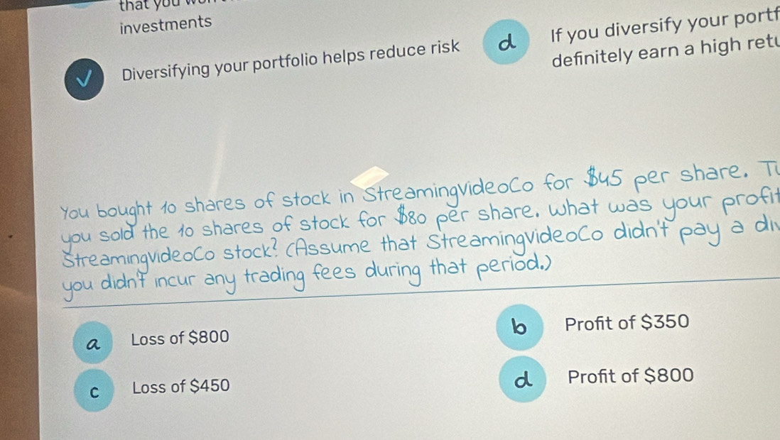 investments
Diversifying your portfolio helps reduce risk d If you diversify your portf
defnitely earn a high retu
You bought 10 shares of stock in StreamingvideoCo for $45 per share. Ti
you sold the 10 shares of stock for $80 per share. What was your profit
StreaminqvideoCo stock? (Assume that StreamingvideoCo didn't pay a di
you didn't incur any trading fees during that period.)
a Loss of $800 b Profit of $350
c Loss of $450 d Profit of $800