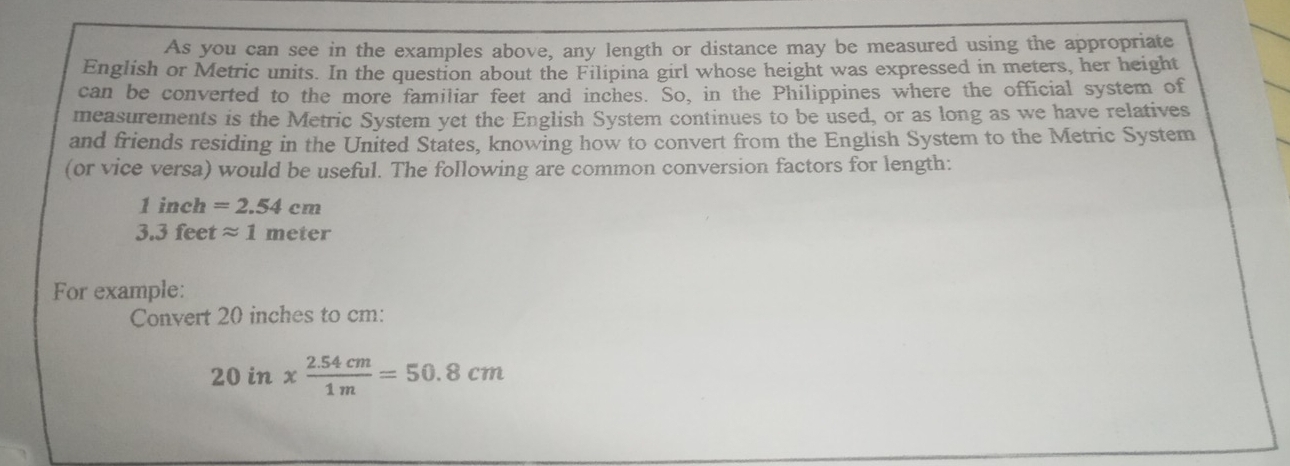 As you can see in the examples above, any length or distance may be measured using the appropriate 
English or Metric units. In the question about the Filipina girl whose height was expressed in meters, her height 
can be converted to the more familiar feet and inches. So, in the Philippines where the official system of 
measurements is the Metric System yet the English System continues to be used, or as long as we have relatives 
and friends residing in the United States, knowing how to convert from the English System to the Metric System 
(or vice versa) would be useful. The following are common conversion factors for length:
1 inch =2.54cm
3.3 feet approx 1meter
For example: 
Convert 20 inches to cm :
20in*  (2.54cm)/1m =50.8cm