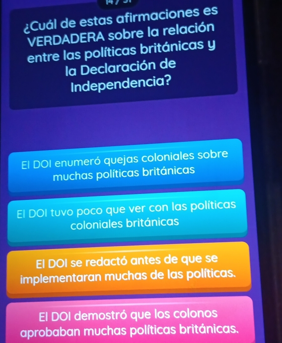 ¿Cuál de estas afirmaciones es
VERDADERA sobre la relación
entre las políticas británicas y
la Declaración de
Independencia?
El DOI enumeró quejas coloniales sobre
muchas políticas británicas
El DOI tuvo poco que ver con las políticas
coloniales británicas
El DOI se redactó antes de que se
implementaran muchas de las políticas.
El DOI demostró que los colonos
aprobaban muchas políticas británicas.