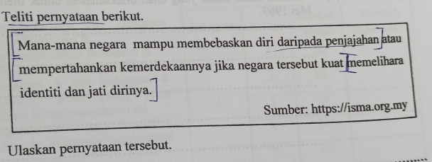 Teliti pernyataan berikut. 
Mana-mana negara mampu membebaskan diri daripada penjajahan atau 
mempertahankan kemerdekaannya jika negara tersebut kuat memelihara 
identiti dan jati dirinya. 
Sumber: https://isma.org.my 
Ulaskan pernyataan tersebut.