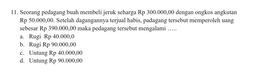 Seorang pedagang buah membeli jeruk seharga Rp 300.000,00 dengan ongkos angkutan
Rp 50.000,00. Setelah dagangannya terjual habis, padagang tersebut memperoleh uang
sebesar Rp 390.000,00 maka pedagang tersebut mengalami ….
a. Rugi Rp 40.000,0
b. Rugi Rp 90.000,00
c. Untung Rp 40.000,00
d. Untung Rp 90.000,00