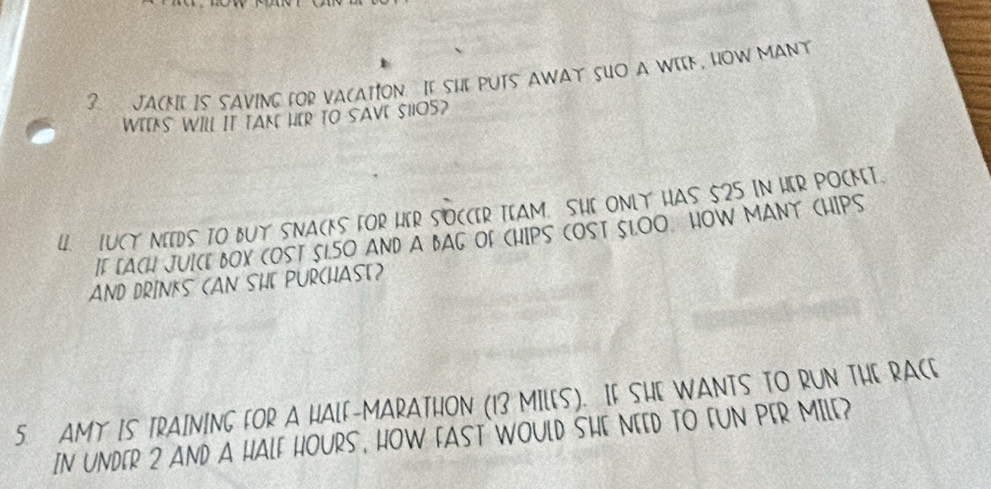 JACKIE IS SAVING fOR VACATION I[ SHe PUTS AWAT SUO A WIK, HOW MANY 
WEEKS WILl IT TAK HER TO SAVE SHOS? 
4. IUCY NIIDS TO BUY SNACKS FOR HER SOCCIR TIAM. SHI ONLY HAS 525 IN HER POCMT. 
IF [ACH JUICE BOX COST 51.50 AND A BAG OF CHIPS COST SLOO. HOW MANT CHIPS 
AND DRINKS (AN SHE PURCHASE) 
5. AMY IS TRAINING FOR A HALF-MARATHON (13 MILES). IF SHE WANTS TO RUN THE RACE 
IN UNDER 2 AND A HALF HOURS, HOW FAST WOULD SHE NEED TO FUN PER MILE?