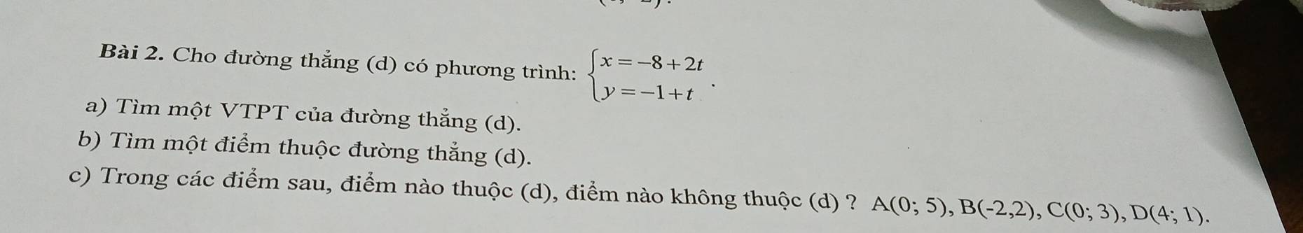 Cho đường thẳng (d) có phương trình: beginarrayl x=-8+2t y=-1+tendarray.. 
a) Tìm một VTPT của đường thẳng (d). 
b) Tìm một điểm thuộc đường thắng (d). 
c) Trong các điểm sau, điểm nào thuộc (d), điểm nào không thuộc (d) ? A(0;5), B(-2,2), C(0;3), D(4;1).