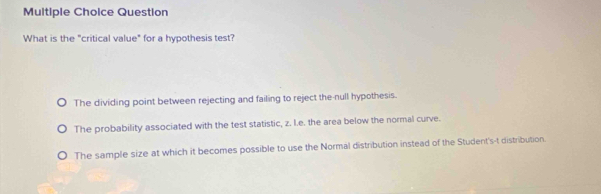 Question
What is the "critical value" for a hypothesis test?
The dividing point between rejecting and failing to reject the-null hypothesis.
The probability associated with the test statistic, z. l.e. the area below the normal curve.
The sample size at which it becomes possible to use the Normal distribution instead of the Student's-t distribution.