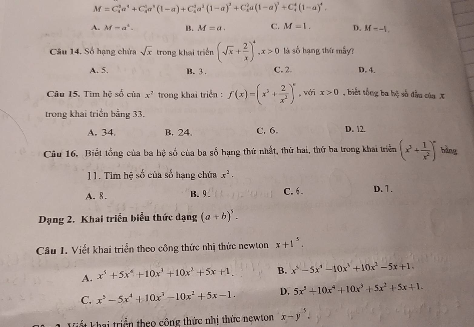 M=C_4^(0a^4)+C_4^(1a^3)(1-a)+C_4^(2a^2)(1-a)^2+C_4^(3a(1-a)^3)+C_4^(4(1-a)^4).
A. M=a^4. B. M=a. C. M=1. D. M=-1.
Câu 14. Số hạng chứa sqrt(x) trong khai triển (sqrt(x)+ 2/x )^4,x>0 là số hạng thứ mấy?
A. 5. B. 3 . C. 2. D. 4.
Câu 15. Tìm hệ số của x^2 trong khai triển : f(x)=(x^3+ 2/x^2 )^n , với x>0 , biết tổng ba hệ số đầu của X
trong khai triển bằng 33.
A. 34. B. 24. C. 6. D. l2.
Câu 16. Biết tổng của ba hệ số của ba số hạng thứ nhất, thứ hai, thứ ba trong khai triển (x^3+ 1/x^2 )^n bằng
11. Tìm hệ số của số hạng chứa x^2.
A. 8. B. 9.
C. 6 . D. 7 .
Dạng 2. Khai triển biểu thức dạng (a+b)^5.
Câu 1. Viết khai triển theo công thức nhị thức newton x+1^5.
A. x^5+5x^4+10x^3+10x^2+5x+1.
B. x^5-5x^4-10x^3+10x^2-5x+1.
C. x^5-5x^4+10x^3-10x^2+5x-1.
D. 5x^5+10x^4+10x^3+5x^2+5x+1.
Viết khai triển theo công thức nhị thức newton x-y^5.