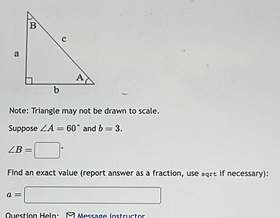 Note: Triangle may not be drawn to scale. 
Suppose ∠ A=60° and b=3.
∠ B=□°
Find an exact value (report answer as a fraction, use sqrt if necessary):
a=□
Question Heln: Message instructor