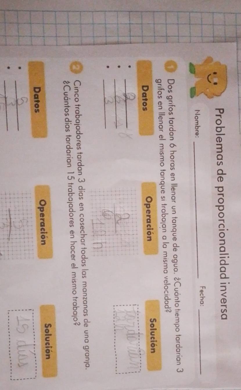 Problemas de proporcionalidad inversa 
Fecha:_ 
Nombre:_ 
Dos grifos tardan 6 horas en Ilenar un tanque de agua. ¿Cuánto tiempo tardarían 3
grifos en llenar el mismo tanque si trabajan a la misma velocidad? 
Datos Operación 
Solución 
_ 
_ 
_ 
Cinco trabajadores tardan 3 días en cosechar todas las manzanas de una granja. 
¿Cuántos días tardarían 15 trabajadores en hacer el mismo trabajo? 
Datos Operación 
Solución 
_ 
_