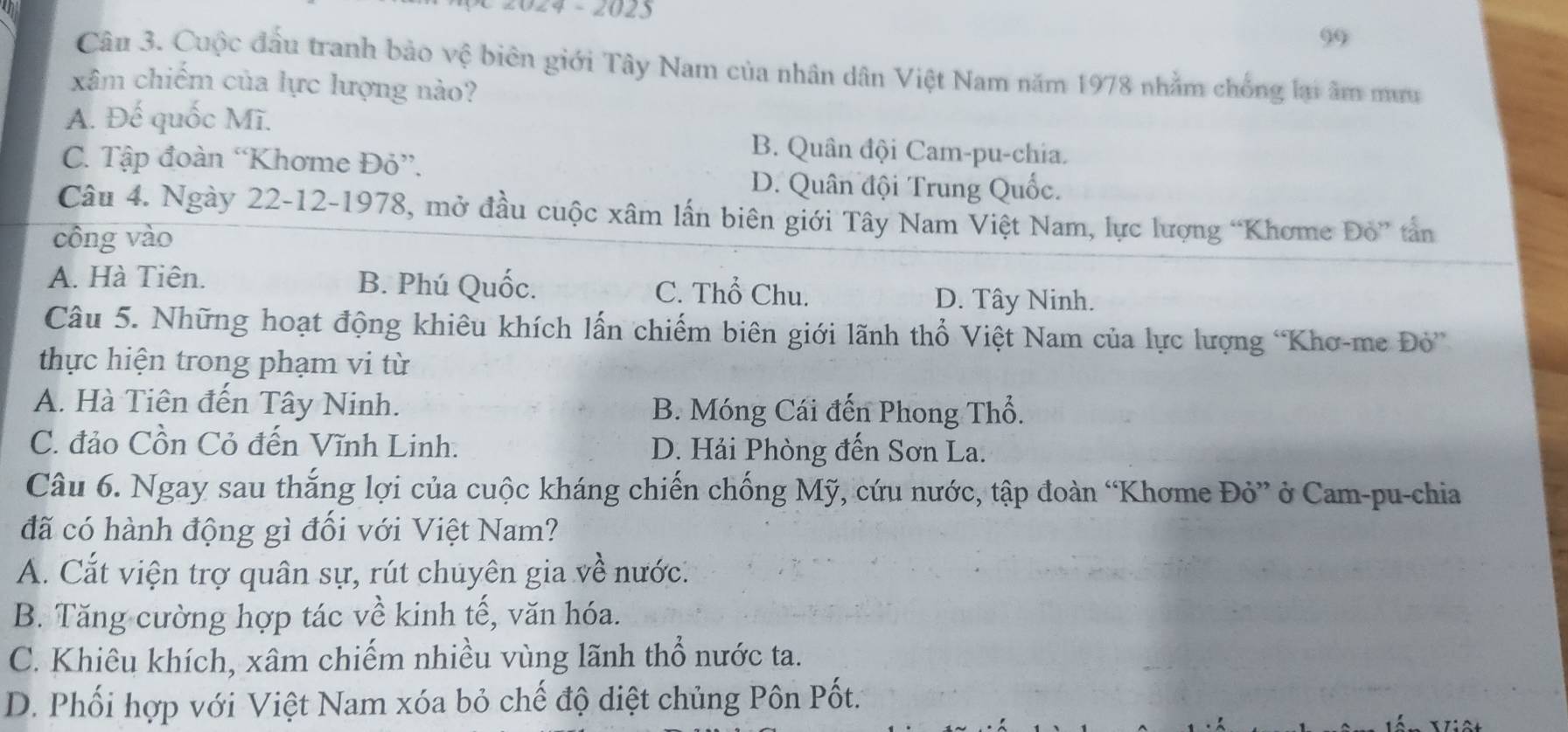 024 - 2023
99
Cân 3. Cuộc đầu tranh bảo vệ biên giới Tây Nam của nhân dân Việt Nam năm 1978 nhằm chống lại âm mưu
xâm chiếm của lực lượng nào?
A. Đế quốc Mĩ.
C. Tập đoàn “Khơme Đỏ”.
B. Quân đội Cam-pu-chia.
D. Quân đội Trung Quốc.
Câu 4. Ngày 22-12-1978, mở đầu cuộc xâm lần biên giới Tây Nam Việt Nam, lực lượng “Khơme Đỏ” tần
công vào
A. Hà Tiên. B. Phú Quốc. C. Thổ Chu. D. Tây Ninh.
Câu 5. Những hoạt động khiêu khích lấn chiếm biên giới lãnh thổ Việt Nam của lực lượng 'Khơ-me Đò”
thực hiện trong phạm vi từ
A. Hà Tiên đến Tây Ninh. B. Móng Cái đến Phong Thổ.
C. đảo Cồn Cỏ đến Vĩnh Linh. D. Hải Phòng đến Sơn La.
Câu 6. Ngay sau thắng lợi của cuộc kháng chiến chống Mỹ, cứu nước, tập đoàn “Khơme Đỏ” ở Cam-pu-chia
đã có hành động gì đổi với Việt Nam?
A. Cắt viện trợ quân sự, rút chuyên gia về nước.
B. Tăng cường hợp tác về kinh tế, văn hóa.
C. Khiêu khích, xâm chiếm nhiều vùng lãnh thổ nước ta.
D. Phối hợp với Việt Nam xóa bỏ chế độ diệt chủng Pôn Pốt.