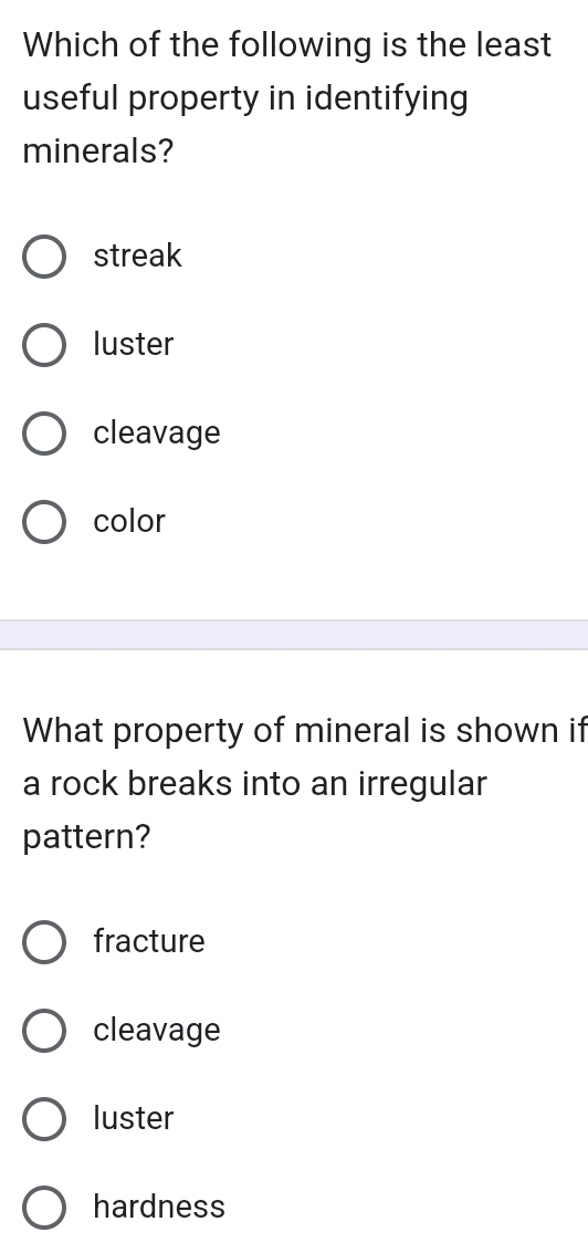 Which of the following is the least
useful property in identifying
minerals?
streak
luster
cleavage
color
What property of mineral is shown if
a rock breaks into an irregular
pattern?
fracture
cleavage
luster
hardness