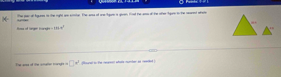 Question 21, 7-3.1.34 Points: 0 of 1 
The pair of figures to the right are similar. The area of one figure is given. Find the area of the other figure to the nearest whole 
number. 
Arsa of larger trangle =115ft^2
The area of the smaller triangle is □ ft^2. (Round to the nearest whole number as needed.)