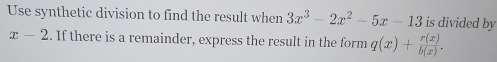 Use synthetic division to find the result when 3x^3-2x^2-5x-13 is divided by
x-2. If there is a remainder, express the result in the form q(x)+ r(x)/b(x) .