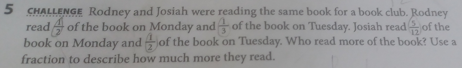 chALLENGe Rodney and Josiah were reading the same book for a book club. Rodney 
read  1/2  of the book on Monday and  1/3  of the book on Tuesday. Josiah read  5/12  ofthe 
book on Monday and  1/2  of the book on Tuesday. Who read more of the book? Use a 
fraction to describe how much more they read.