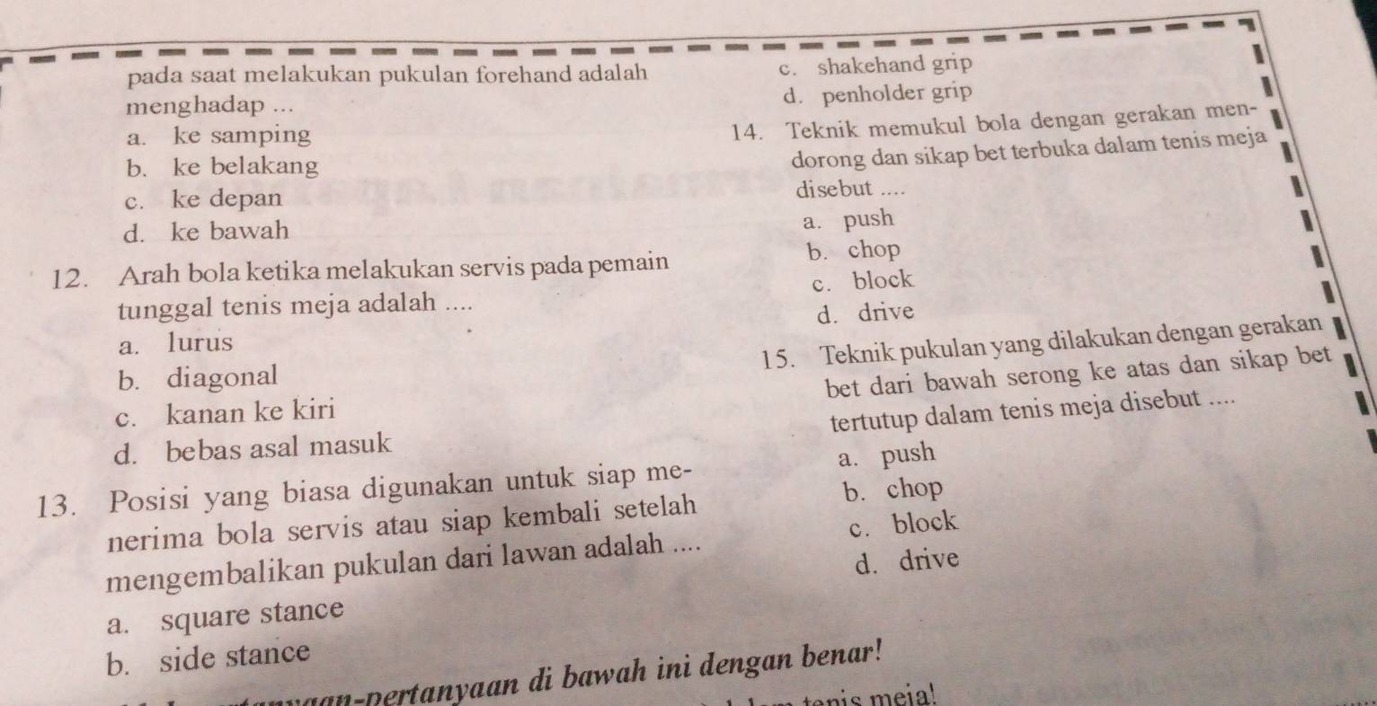 pada saat melakukan pukulan forehand adalah c. shakehand grip
menghadap ... d. penholder grip
a. ke samping
14. Teknik memukul bola dengan gerakan men-
b. ke belakang
dorong dan sikap bet terbuka dalam tenis meja
c. ke depan
disebut ....
d. ke bawah
a. push
12. Arah bola ketika melakukan servis pada pemain b. chop
tunggal tenis meja adalah .... c. block
a. lurus d. drive
15. Teknik pukulan yang dilakukan dengan gerakan
b. diagonal
bet dari bawah serong ke atas dan sikap bet
c. kanan ke kiri
tertutup dalam tenis meja disebut ....
d. bebas asal masuk
a. push
13. Posisi yang biasa digunakan untuk siap me-
b. chop
nerima bola servis atau siap kembali setelah
mengembalikan pukulan dari lawan adalah .... c. block
a. square stance d. drive
b. side stance
uan-pertanyaan di bawah ini dengan benar!
enis meia!