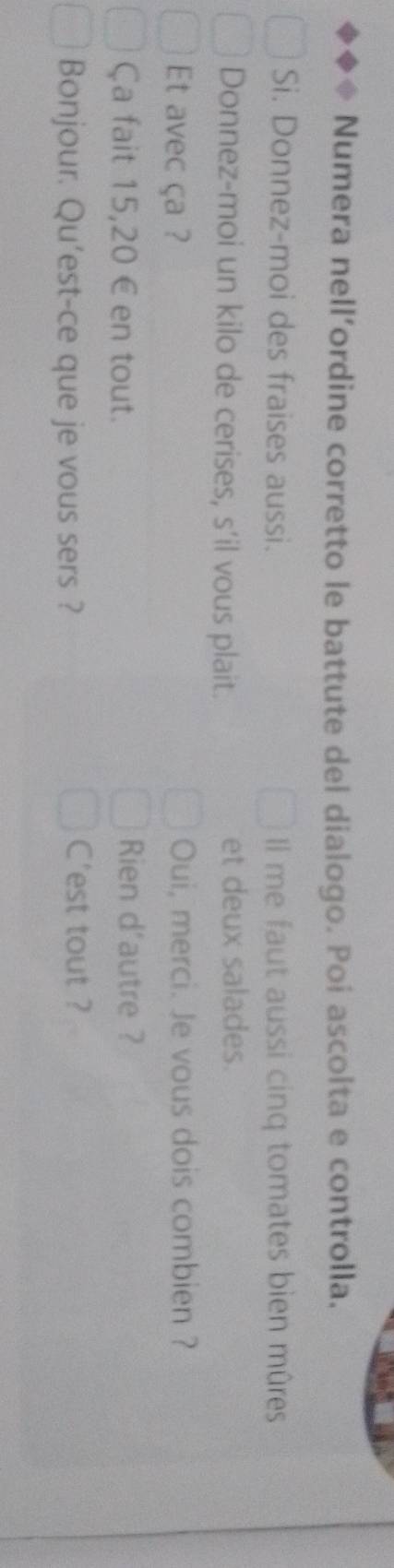 Numera nell’ordine corretto le battute del dialogo. Poi ascolta e controlla. 
Si. Donnez-moi des fraises aussi. Il me faut aussi cinq tomates bien mûres 
Donnez-moi un kilo de cerises, s’il vous plait. et deux salades. 
Et avec ça ? Oui, merci. Je vous dois combien ? 
Ça fait 15,20 € en tout. Rien d'autre ? 
Bonjour. Qu’est-ce que je vous sers ? C'est tout ?