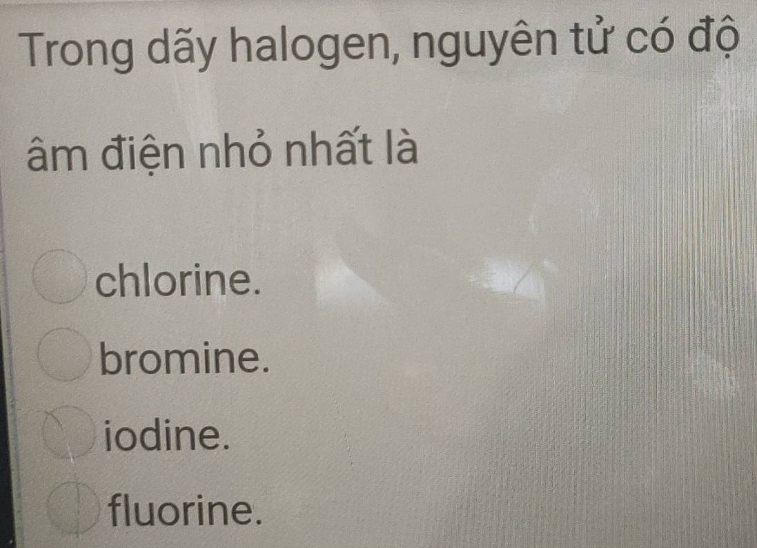 Trong dãy halogen, nguyên tử có độ
âm điện nhỏ nhất là
chlorine.
bromine.
iodine.
fluorine.