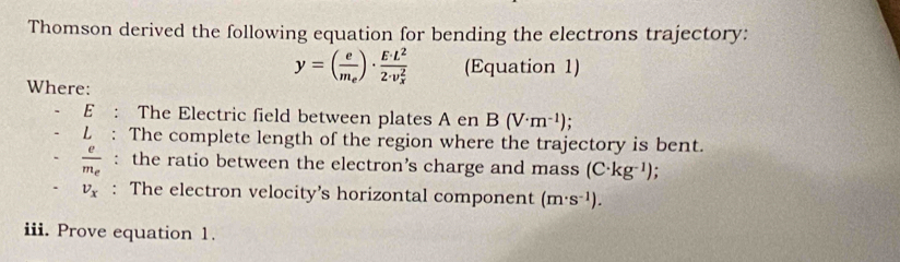 Thomson derived the following equation for bending the electrons trajectory: 
Where:
y=(frac em_e)· frac E· L^2(2· v_x)^2 (Equation 1) 
E : The Electric field between plates A en B(V· m^(-1))
L : The complete length of the region where the trajectory is bent.
frac em_e : the ratio between the electron’s charge and mass (C· kg^(-1)).
v_x : The electron velocity’s horizontal component (m· s^(-1)). 
iii. Prove equation 1.