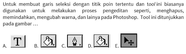 Untuk membuat garis seleksi dengan titik poin tertentu dan too ini biasanya
digunakan untuk melakukan proses pengeditan seperti, menghapus,
memindahkan, mengubah warna, dan lainya pada Photoshop. Tool ini ditunjukkan
pada gambar ...
A. B. C. D. E.