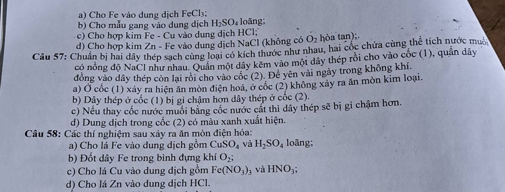 Cho Fe vào dung dịch FeCl₃; 
b) Cho mẫu gang vào dung dịch H_2SO_4 loãng; 
c) Cho hợp kim Fe - Cu vào dung dịch HCl; 
d) Cho hợp kim Zn - Fe vào dung dịch NaCl (không có O_2 hòa tan);. 
Câu 57: Chuẩn bị hai dây thép sạch cùng loại có kích thước như nhau, hai cốc chứa cùng thể tích nước muốn 
có nồng độ NaCl như nhau. Quần một dây kẽm vào mội dây thép rồi cho vào cốc (1), quần dây 
đồng vào dây thép còn lại rồi cho vào cốc (2). Để yên vài ngày trong không khí. 
a) Ở cốc (1) xảy ra hiện ăn mòn điện hoá, ở cốc (2) không xảy ra ăn mòn kim loại. 
b) Dây thép ở cốc (1) bị gi chậm hơn dây thép ở cốc (2). 
c) Nếu thay cốc nước muối bằng cốc nước cất thì dây thép sẽ bị gi chậm hơn. 
d) Dung dịch trong cốc (2) có màu xanh xuất hiện. 
Câu 58: Các thí nghiệm sau xảy ra ăn mòn điện hóa: 
a) Cho lá Fe vào dung dịch gồm CuSO_4 và H_2SO_4 loãng; 
b) Đốt dây Fe trong bình đựng khí O_2; 
c) Cho lá Cu vào dung dịch gồm Fe(NO_3)_3 và HNO_3; 
d) Cho lá Zn vào dung dịch HCl.