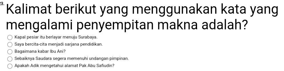 Kalimat berikut yang menggunakan kata yang 
mengalami penyempitan makna adalah? 
Kapal pesiar itu berlayar menuju Surabaya. 
Saya bercita-cita menjadi sarjana pendidikan. 
Bagaimana kabar Ibu Ani? 
Sebaiknya Saudara segera memenuhi undangan pimpinan. 
Apakah Adik mengetahui alamat Pak Abu Safıudin?