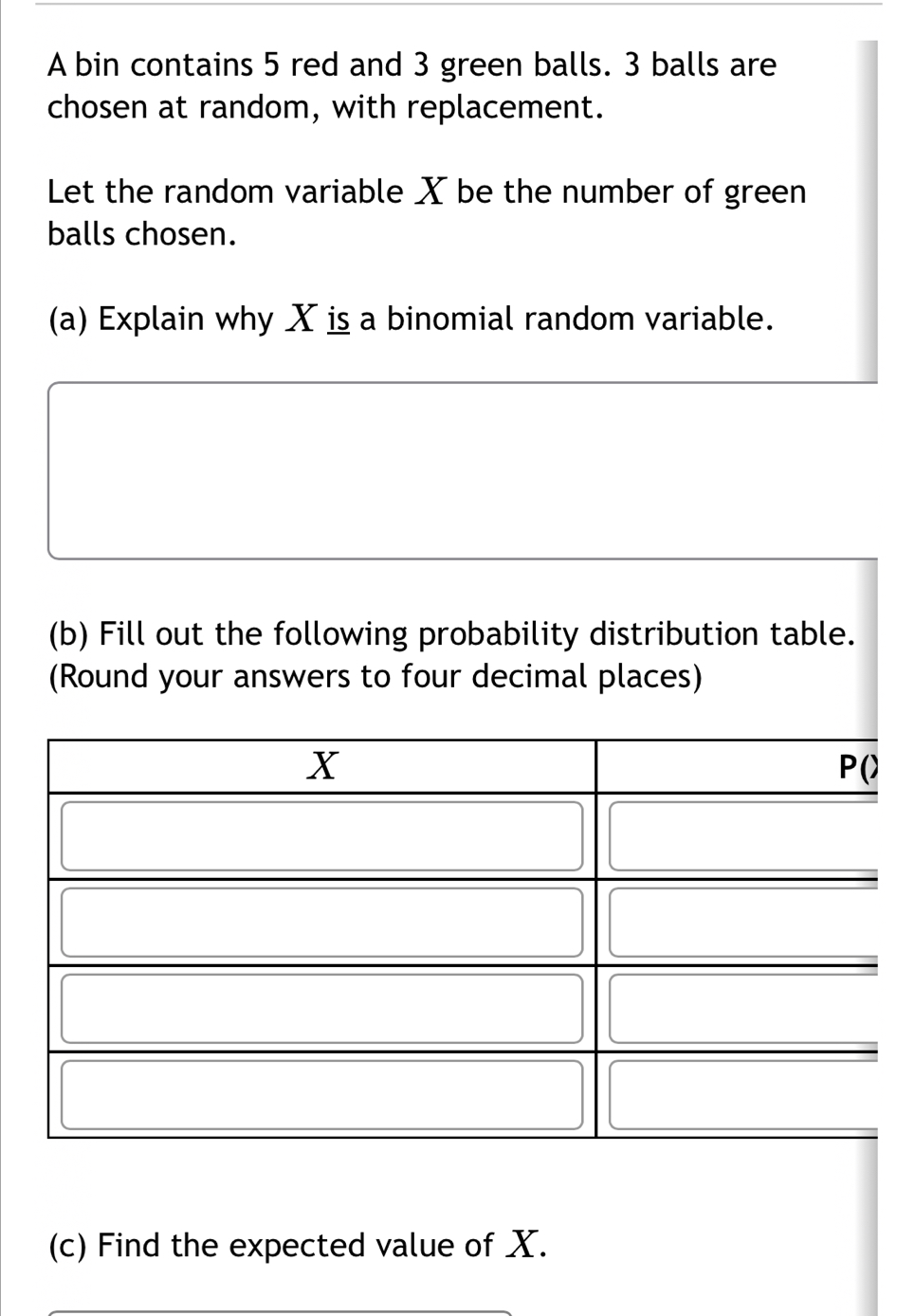 A bin contains 5 red and 3 green balls. 3 balls are 
chosen at random, with replacement. 
Let the random variable X be the number of green 
balls chosen. 
(a) Explain why X is a binomial random variable. 
(b) Fill out the following probability distribution table. 
(Round your answers to four decimal places) 
(c) Find the expected value of X.