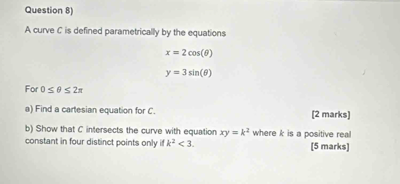 Question 8) 
A curve C is defined parametrically by the equations
x=2cos (θ )
y=3sin (θ )
For 0≤ θ ≤ 2π
a) Find a cartesian equation for C. [2 marks] 
b) Show that C intersects the curve with equation xy=k^2 where k is a positive real 
constant in four distinct points only if k^2<3</tex>. [5 marks]