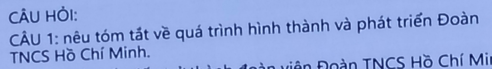 CÂU HỏI: 
CÂU 1: nêu tóm tắt về quá trình hình thành và phát triển Đoàn 
TNCS Hồ Chí Minh. 
Điên Đoàn TNCS Hồ Chí Mi