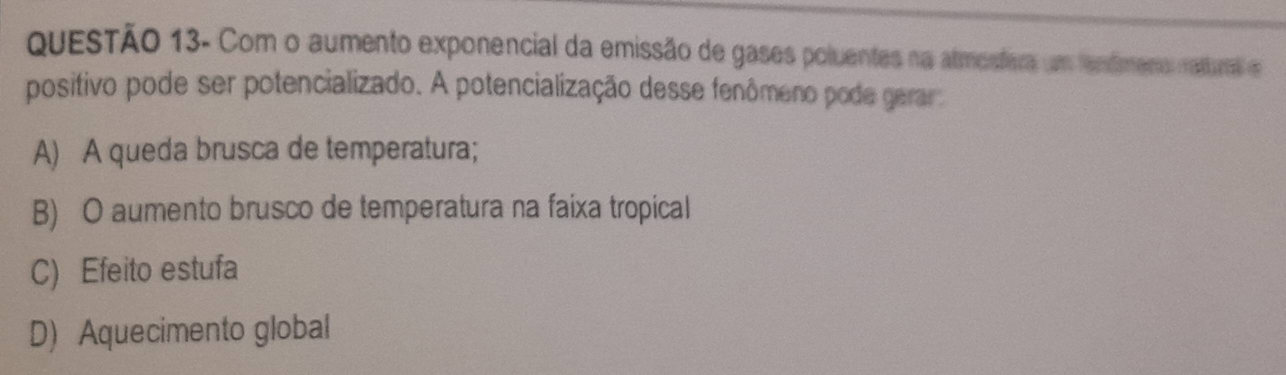 QUESTÃo 13- Com o aumento exponencial da emissão de gases poluentes na almostera um fenfmeno ratural e
positivo pode ser potencializado. A potencialização desse fenômeno pode gerar
A) A queda brusca de temperatura;
B) O aumento brusco de temperatura na faixa tropical
C) Efeito estufa
D) Aquecimento global