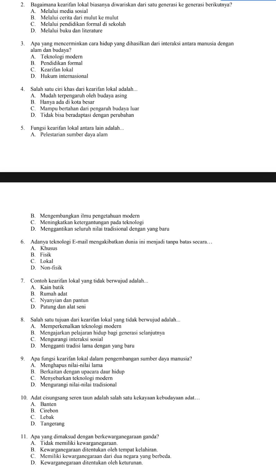 Bagaimana kearifan lokal biasanya diwariskan dari satu generasi ke generasi berikutnya?
A. Melalui media sosial
B. Melalui cerita dari mulut ke mulut
C. Melalui pendidikan formal di sekolah
D. Melalui buku dan literature
3. Apa yang mencerminkan cara hidup yang dihasilkan dari interaksi antara manusia dengan
alam dan budaya?
A. Teknologi modern
B. Pendidikan formal
C. Kearifan lokal
D. Hukum internasional
4. Salah satu ciri khas dari kearifan lokal adalah...
A. Mudah terpengaruh oleh budaya asing
B. Hanya ada di kota besar
C. Mampu bertahan dari pengaruh budaya luar
D. Tidak bisa beradaptasi dengan perubahan
5. Fungsi kearifan lokal antara lain adalah...
A. Pelestarian sumber daya alam
B. Mengembangkan ilmu pengetahuan modern
C. Meningkatkan ketergantungan pada teknologi
D. Menggantikan seluruh nilai tradisional dengan yang baru
6. Adanya teknologi E-mail mengakibatkan dunia ini menjadi tanpa batas secara…
A. Khusus
B. Fisik
C. Lokal
D. Non-fisik
7. Contoh kearifan lokal yang tidak berwujud adalah...
A. Kain batik
B. Rumah adat
C. Nyanyian dan pantun
D. Patung dan alat seni
8. Salah satu tujuan dari kearifan lokal yang tidak berwujud adalah...
A. Memperkenalkan teknologi modern
B. Mengajarkan pelajaran hidup bagi generasi selanjutnya
C. Mengurangi interaksi sosial
D. Mengganti tradisi lama dengan yang baru
9. Apa fungsi kearifan lokal dalam pengembangan sumber daya manusia?
A. Menghapus nilai-nilai lama
B. Berkaitan dengan upacara daur hidup
C. Menyebarkan teknologi modern
D. Mengurangi nilai-nilai tradisional
10. Adat cisungsang seren taun adalah salah satu kekayaan kebudayaan adat…
A. Banten
B. Cirebon
C. Lebak
D. Tangerang
11. Apa yang dimaksud dengan berkewarganegaraan ganda?
A. Tidak memiliki kewarganegaraan.
B. Kewarganegaraan ditentukan oleh tempat kelahiran.
C. Memiliki kewarganegaraan dari dua negara yang berbeda.
D. Kewarganegaraan ditentukan oleh keturunan.