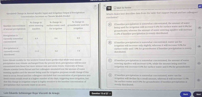 Mark for Review
13
Simulated Change in Annual Aquifer Input and Irrigation Output if Precipitation Which choice best describes data from the table that support Persad and her colleagues'
Concentration Increases as Climate Models Predict
conclusion?
Al If baseline precipitation is somewhat concentrated, the amount of water
being used for irrigation will increase 0.4% for surface water and 0.9% for A
groundwater; whereas the amount of water entering aquifers will increase
11.0% if baseline precipitation is evenly distributed.
If baseline precipitation is somewhat concentrated, water use for
B
irrigation will increase only slightly; whereas it will increase 9.0% for
surface water and 7.9% for groundwater if baseline precipitation is evenly
distributed
Some climate models for the western United States predict that while total annual If baseline precipitation is somewhat concentrated, the amount of water
precipitation may remain unchanged from the present level, precipitation will become entering aquifers will increase 4.9%, while the amount being used for
concentrated into fewer but more intense rain and snow events. University of Texas irrigation will increase 0.4% for surface water and 0.9% for groundwater.
climate scientist Geeta Persad and her colleagues simulated how the amount of water
entering aquifers and the amount being used for irrigation purposes would change if this If baseline precipitation is somewhat concentrated, water use for
were to occur: Persad and her colleagues concluded that concentration of precipitation into
irrigation will decline by a small amount, whereas it will increase 11.0%
fewer events would result in a higher number of dry days, triggering more irrigation, but for surface water and 9.0% for groundwater if baseline precipitation is
that this change in irrigation output is highly sensitive to the baseline concentration of
precipitation that currently exists in an area. evenly distributed.
Luis Eduardo Schlesinger Royo Visconti de Araujo Question 13 of 27 ^ Next
Back