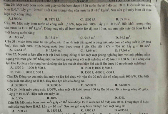 Một máy bơm nước mỗi giây có thể bơm được 15 lít mước lên bề ở độ cao 10 m. Hiệu suất của máy
bom là 0,7. Lầy g=10m/s^2. Biết khối lượng riêng của nước là D=10^3kg/m^3. Sau nửa giờ máy bơm đã thực
hiện một công bằng:
A.1500 kJ. B. 3875 kJ. C. 1890 kJ. D. 7714 kJ.
Câu 30: Một máy bơm nước có công suất 1,5 kW, hiệu suất 70%. Lấy g=10m/s^2 Biết khối lượng riêng
của nước là D=10^3kg/m^3. Dùng máy này để bơm nước lên độ cao 10 m, sau nửa giờ máy đã bơm lên bề
một lượng nước bằng:
A. 18.9m^3. B. C. 94.5m^3. D. 24.2m^3.
Câu 31: Muốn bơm nước từ một giếng sâu 15 m lên mặt đắt người ta dùng một máy bơm có công suất 2 CV (mã
lực), hiệu suắt 50%. Tính lượng nước bơm được trong 1 giờ. Cho biết ICV=736 W Lấy g=10m/s^2.
A. 12,664m^3. B. 13,664m^3. C. 14,664m^3. D. 17,664m^3.
Câu 32: Người ta kéo đều một vật khối lượng 20 kg đi lên một mặt phẳng nghiêng hợp với mặt phẳng nằm
ngang với một góc 30° bằng một lực hướng song song với mặt nghiêng có độ lớn F=150N. Tính công của
lực kéo F, công của trọng lực và công của lực ma sát thực hiện khi vật đi lên được 10 m trên mặt nghiêng?
A. 1500 J; - 1000 J; 500 J. B. 1500 J; 1000 J; 500 J.
C. 2500 J; 1000 J; 500 J. D. 1500 J; -1000 J; -500 J.
Câu 33: Động cơ của một đầu máy xe lửa khi chạy với vận tốc 20 m/s cần có công suất 800 kW. Cho biết
hiệu suất của động cơ là 0,8. Hãy tính lực kéo của động cơ.
A. 32500 N. B. 32000 N. C. 36500 N. D. 34700 N.
Câu 34: Một máy công suất 1500W, nâng một vật khối lượng 100 kg lên độ cao 36 m trong vòng 45 giây.
Lấy g=10m/s^2. Hiệu suất của máy là:
A. 5,3%. B. 48%. C. 65%. D. 53%.
Câu 35: Một máy bơm nước mỗi giây có thể bơm được 15 lít nước lên bể ở độ cao 10 m. Trong thực tế hiệu
suất của máy bơm là 0,7. Lấy *. Sau nửa giờ máy bơm đã thực hiện một công là:
A. 1500 kJ. B. 3857 kJ. C. 4500 kJ. D. 6785 kJ.
