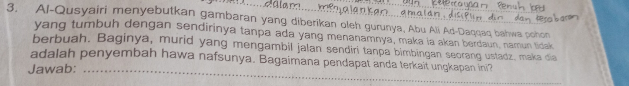 Al-Qusyairi menyebutkan gambaran yang diberikan oleh gurunya, Abu Ali Ad-Daqqaq bahwa pohon 
yang tumbuh dengan sendirinya tanpa ada yang menanamnya, maka ia akan berdaun, namun tidak 
berbuah. Baginya, murid yang mengambil jalan sendiri tanpa bimbingan seorang ustadz, maka dia 
adalah penyembah hawa nafsunya. Bagaimana pendapat anda terkait ungkapan ini? 
Jawab:_