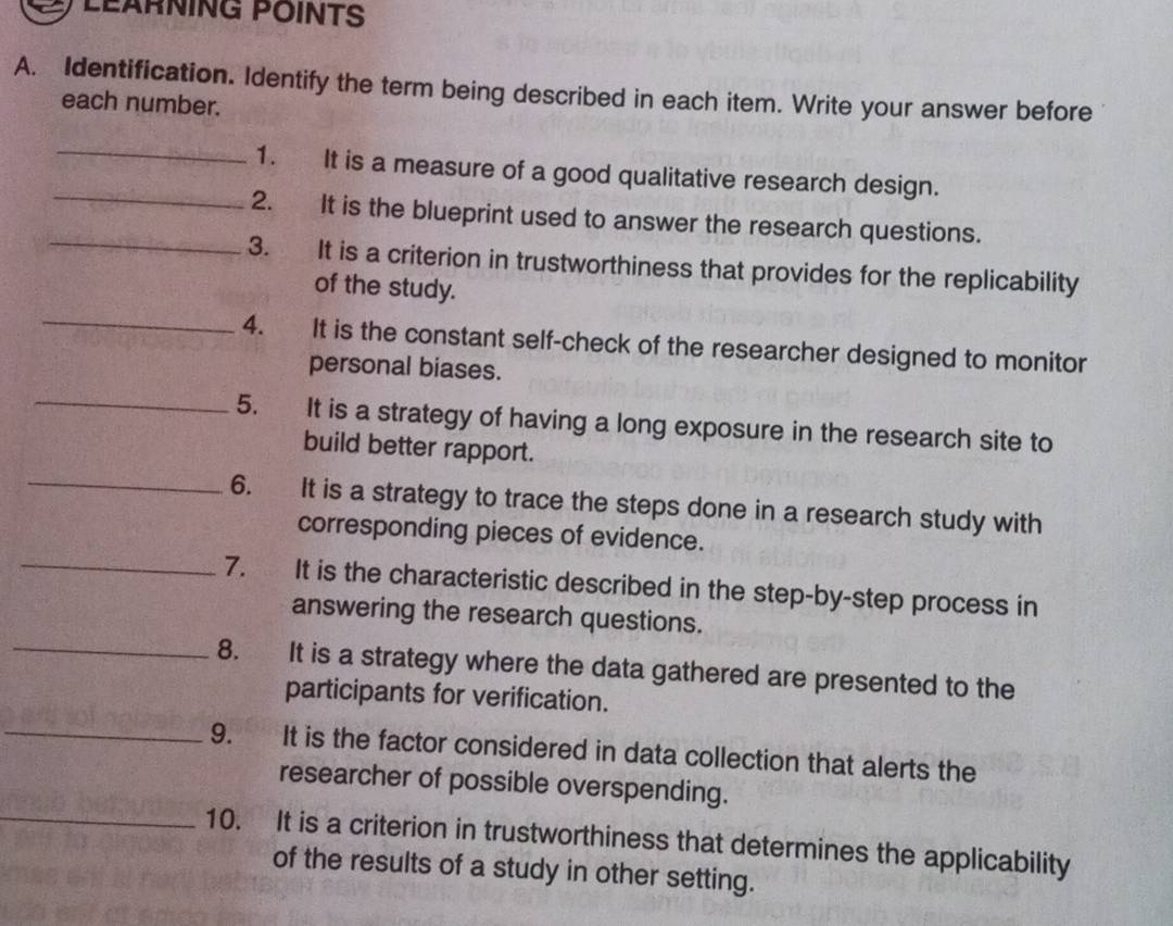 LEARNING POINTS 
A. Identification. Identify the term being described in each item. Write your answer before 
each number. 
_ 
_ 
1. It is a measure of a good qualitative research design. 
2. It is the blueprint used to answer the research questions. 
_3. It is a criterion in trustworthiness that provides for the replicability 
of the study. 
_ 
4. It is the constant self-check of the researcher designed to monitor 
personal biases. 
_ 
5. It is a strategy of having a long exposure in the research site to 
_ 
build better rapport. 
6. It is a strategy to trace the steps done in a research study with 
corresponding pieces of evidence. 
_7. It is the characteristic described in the step-by-step process in 
answering the research questions. 
_8. It is a strategy where the data gathered are presented to the 
participants for verification. 
_9. It is the factor considered in data collection that alerts the 
researcher of possible overspending. 
_10. It is a criterion in trustworthiness that determines the applicability 
of the results of a study in other setting.