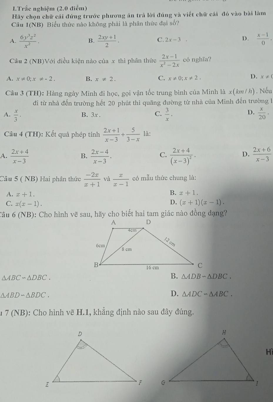 Trắc nghiệm (2.0 điểm)
Hãy chọn chữ cái đứng trước phương án trả lời đúng và viết chữ cái đó vào bài làm
Câu 1(NB) Biểu thức nào không phải là phân thức đại số?
A.  6y^3z^2/x^2 .  (2xy+1)/2 .  (x-1)/0 .
B.
C. 2x-3.
D.
Câu 2 (NB)Với điều kiện nào của x thì phân thức  (2x-1)/x^2-2x  có nghĩa?
A. x!= 0;x!= -2. B. x!= 2. C. x!= 0;x!= 2.
D. x!= 0
Câu 3 (TH): Hàng ngày Minh đi học, gọi vận tốc trung bình của Minh là x(km/h) . Nếu
đi từ nhà đến trường hết 20 phút thì quãng đường từ nhà của Minh đến trường l
D.
A.  x/3 . B. 3x . C.  3/x .  x/20 .
Câu 4 (TH): Kết quả phép tính  (2x+1)/x-3 + 5/3-x  là:
A.  (2x+4)/x-3   (2x-4)/x-3 . frac 2x+4(x-3)^2.  (2x+6)/x-3 
B.
C.
D.
Câu 5 ( NB) Hai phân thức  (-2x)/x+1  và  x/x-1  có mẫu thức chung là:
A. x+1.
B. x+1.
D.
C. x(x-1). (x+1)(x-1).
Câu 6 (NB): Cho hình vẽ sau, hãy cho biết hai tam giác nào đồng dạng?
△ ABC∽ △ DBC.
B. △ ADBsim △ DBC.
△ ABDsim △ BDC.
D. △ ADCsim △ ABC.
1 7 (NB): Cho hình vẽ H.1, khẳng định nào sau đây đúng.
Hì