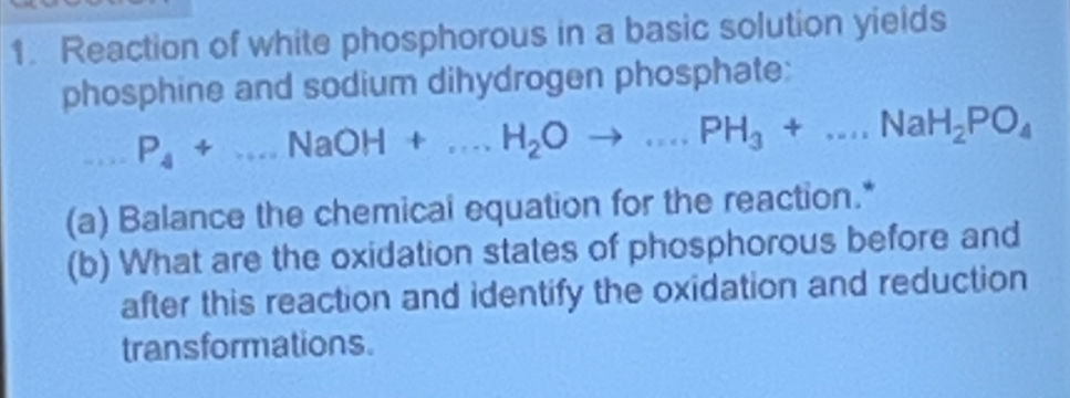 Reaction of white phosphorous in a basic solution yields 
phosphine and sodium dihydrogen phosphate: 
□ P_4+...NaOH+...H_2Oto ...PH_3+...NaH_2PO_4
(a) Balance the chemical equation for the reaction.* 
(b) What are the oxidation states of phosphorous before and 
after this reaction and identify the oxidation and reduction 
transformations.