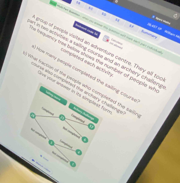 5B 
a 
5C 
5D 
Sparz Maths 
5 F 26.457* P
Multi Part Question - when you answer this question we'll mark each part individus 
5E Summary 
William Mi 
Bookwork code: 5A not ellowed 
Calculator 
group of people visited an adventure centre. They all to 
t in two activities: a sailing course and an archery challen, 
e frequency tree below shows the number of people w 
completed each activity 
How many people completed the sailing cours 
What fraction of the people who completed the saili 
urse also completed the archery challeng 
ave your answer in its simplest for 
Sailing course Archery challenge 
Completed Completed
28
23
17
Not completed 6
Not completed
5
Completed
4
Not completes 1 
Nat hvids