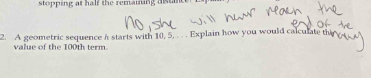 stopping at half the remaining distance! 
2. A geometric sequence h starts with 10, 5, . . . Explain how you would calculate the 
value of the 100th term