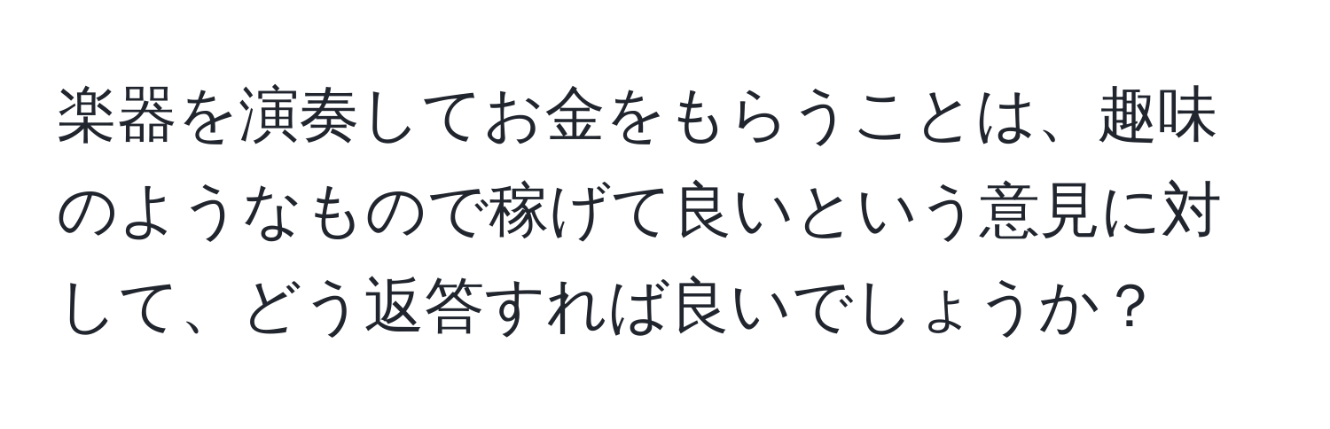 楽器を演奏してお金をもらうことは、趣味のようなもので稼げて良いという意見に対して、どう返答すれば良いでしょうか？