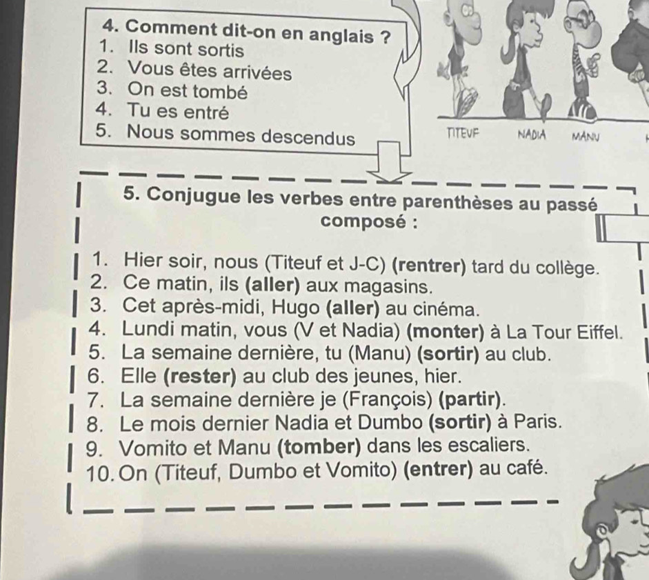 Comment dit-on en anglais ? 
1. IIs sont sortis 
2. Vous êtes arrivées 
3. On est tombé 
4. Tu es entré 
5. Nous sommes descendus TITEVF NADIA MANU 
5. Conjugue les verbes entre parenthèses au passé 
composé : 
1. Hier soir, nous (Titeuf et J-C) (rentrer) tard du collège. 
2. Ce matin, ils (aller) aux magasins. 
3. Cet après-midi, Hugo (aller) au cinéma. 
4. Lundi matin, vous (V et Nadia) (monter) à La Tour Eiffel. 
5. La semaine dernière, tu (Manu) (sortir) au club. 
6. Elle (rester) au club des jeunes, hier. 
7. La semaine dernière je (François) (partir). 
8. Le mois dernier Nadia et Dumbo (sortir) à Paris. 
9. Vomito et Manu (tomber) dans les escaliers. 
10. On (Titeuf, Dumbo et Vomito) (entrer) au café. 
_ 
__