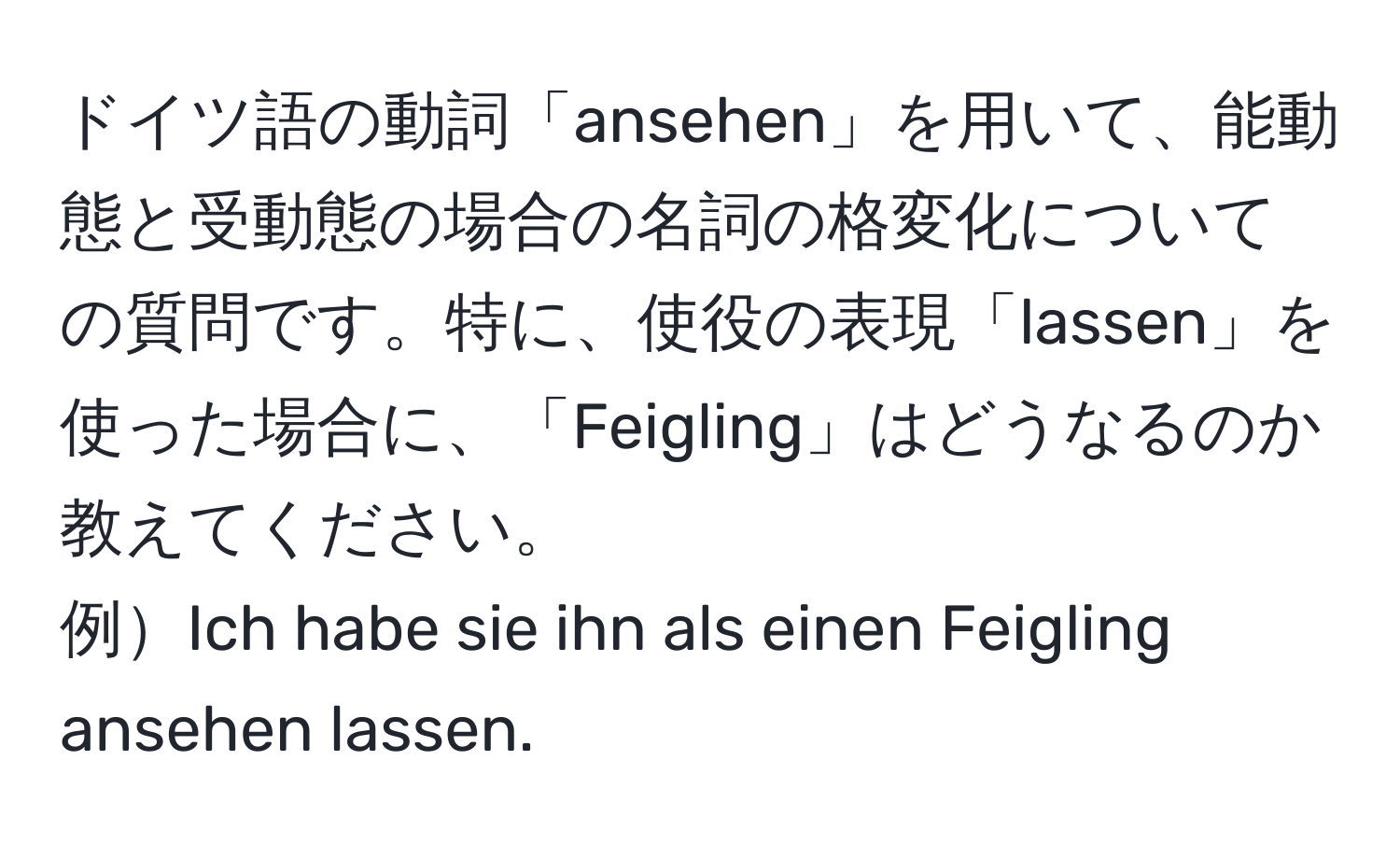 ドイツ語の動詞「ansehen」を用いて、能動態と受動態の場合の名詞の格変化についての質問です。特に、使役の表現「lassen」を使った場合に、「Feigling」はどうなるのか教えてください。  
例Ich habe sie ihn als einen Feigling ansehen lassen.