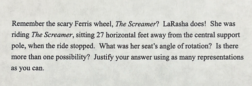 Remember the scary Ferris wheel, The Screamer? LaRasha does! She was 
riding The Screamer, sitting 27 horizontal feet away from the central support 
pole, when the ride stopped. What was her seat’s angle of rotation? Is there 
more than one possibility? Justify your answer using as many representations 
as you can.