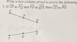 Write a two-column proof to prove the following
3. If overline CP≌ overline FQ and overline PD≌ overline QG, , then overline CD≌ overline FG.
C
P
D
G
F