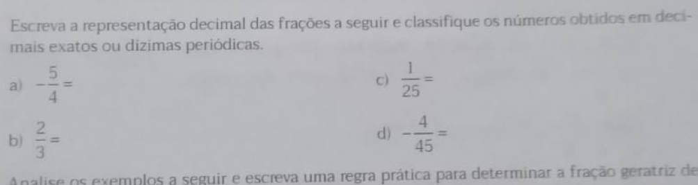 Escreva a representação decimal das frações a seguir e classifique os números obtidos em deci- 
mais exatos ou dizimas periódicas. 
a) - 5/4 =  1/25 =
c) 
b)  2/3 = d) - 4/45 =
Analise os exemplos a seguir e escreva uma regra prática para determinar a fração geratriz de