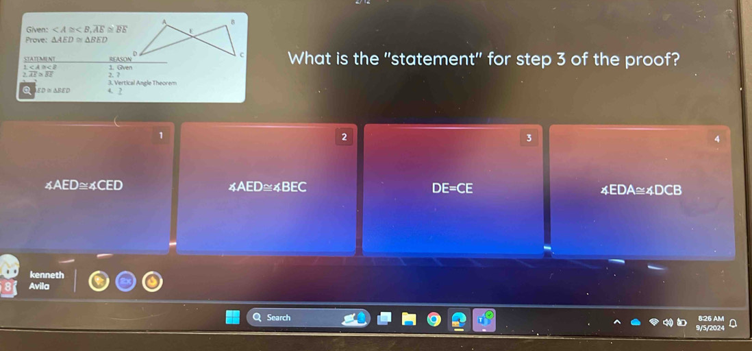 Given: , overline AE≌ overline BE
Prove: △ AED≌ △ BED
_ RCASOND^D What is the "statement" for step 3 of the proof?
frac STATUMNT1 1. Gven
2.overline AE≌ overline BE 2. ?
3. Vertical Angle Theorem
a ED≌ △ BED 4.2
1
2
3
4
∠ AED≌ ∠ CED
∠ AED≌ ∠ BEC
DE=CE 4EDA≅4DCB
kenneth
Avila
Search 8:26 AM
9/5/202