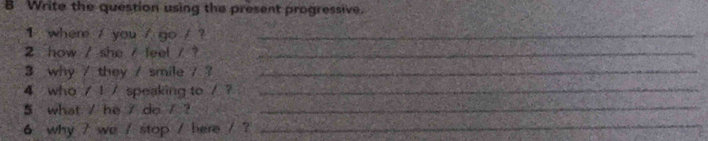 Write the question using the present progressive. 
1 where / you / go / ?_ 
2 how / she / feel / ?_ 
3 why / they / smile / ?_ 
4 who / 1 / speaking to /?_ 
5 what / he / do / ? 
_ 
6 why / we / stop / here / ?_