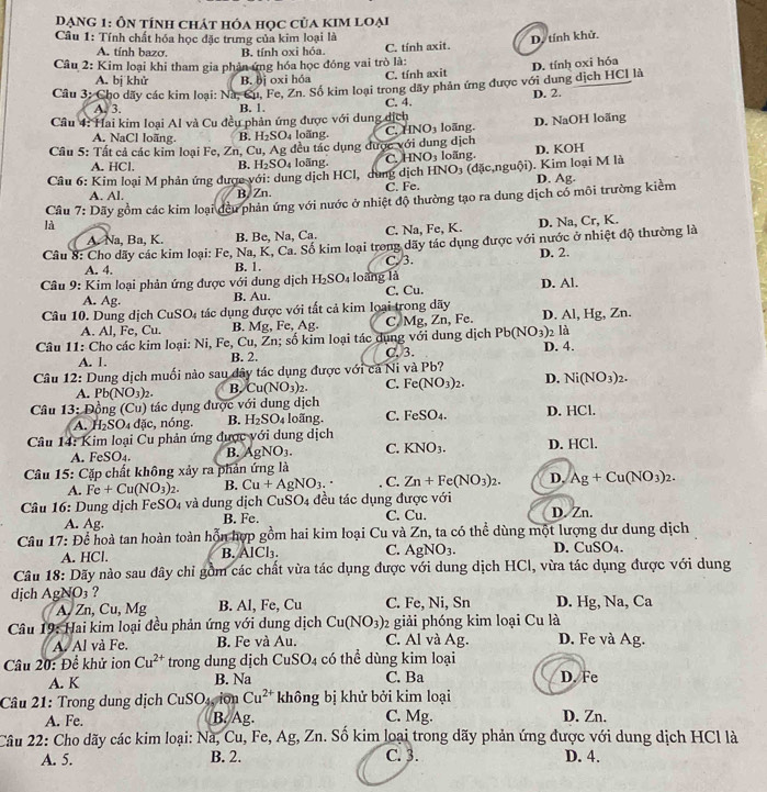 Dạng 1: Ôn tính chát hóa học của kim loại
Câu 1: Tính chất hóa học đặc trưng của kim loại là D. tính khử
A. tính bazơ. B. tính oxi hóa C. tính axit.
Câu 2: Kim loại khi tham gia phản ứng hóa học đóng vai trò là:
A. bị khử B. bị oxi hóa C. tính axit
Cầu 3: Cho dãy các kim loại: Na, Cu. Fe, Zn. Số kim loại trong dãy phản ứng được với dung dịch HCl là D. tính oxi hóa
A. 3. B. 1. C. 4. D. 2.
Cầu 4: Hai kim loại Al và Cu đều phản ứng được với dung dịch loāng. D. NaOH loãng
A. NaCl loãng. B. I_2SO_4 loãng. C. INO_3
Câu 5: Tất cả các kim loại Fe, Zn, Cu, Ag đều tác dụng được với dung dịch
A. HCl. B. H_2SO_4 loãng. C. HNO_3 D. KOH
Câu 6: Kim loại M phản ứng được với: dung dịch HCl, dung dịch HNO_3 loãng.   (dặ  n uội). Kim loại M là D. Ag.
A. Al. B. Zn. C. Fe.
Cầu 7: Dãy gồm các kim loại đều phản ứng với nước ở nhiệt độ thường tạo ra dung dịch có môi trường kiểm
là
A. Na, Ba, K. B. Be, Na, Ca. C. Na, Fe, K. D. Na, Cr, K.
Câu 8: Cho dãy các kim loại: Fe, Na, K, Ca. Số kim loại trong dãy tác dụng được với nước ở nhiệt độ thường là
A. 4.
B. 1. C. 3. D. 2.
* Câu 9: Kim loại phản ứng được với dung dịch H_2SO_4 loàng là D. Al.
A. Ag. B. Au. C. Cu.
Câu 10. Dung dịch ( CuSO_4 tác dụng được với tất cả kim loại trong dãy
A. Al, Fe, Cu. B. Mg, Fe,Ag. C, Mg, Zn, Fe. D. Al, Hg, Zn.
Câu 11: Cho các kim loại: Ni, Fe, Cu,Zn; số kim loại tác dụng với dung dịch Pb(NO_3) 2 là
A. 1. B. 2. C. 3. D. 4.
Câu 12: Dung dịch muối nào sau dây tác dụng được với cả Ni và Pb?
A. Pb(NO_3)_2. B. Cu(NO_3)_2. C. Fe(NO_3)_2. D. Ni(NO_3)_2.
Câu 13: Đồng (Cu) tác dụng được với dung dịch
A. I_2SO_4dic , nóng. B. H_2SO_4 loãng. C. FeSO_4. D. HCl.
Câu 14: Kim loại Cu phản ứng được với dung dịch D. HCl.
A. FeSO₄. B. AgNO_3. C. KNO_3.
Câu 15: Cặp chất không xảy ra phản ứng là
A. Fe+Cu(NO_3)_2. B. Cu+AgNO_3. C. Zn+Fe(NO_3)_2. D. Ag+Cu(NO_3)_2.
Câu 16: Dung dịch FeSO4 và dung dịch CuSO4 đều tác dụng được với D. Zn.
A. Ag. B. Fe. C. Cu.
Câu 17: Để hoà tan hoàn toàn hỗn hợp gồm hai kim loại Cu và Zn, ta có thể dùng một lượng dư dung dịch
A. HCl. B. AlCl. C. AgNO_3. D. CuSO4.
Câu 18: Dãy nào sau dây chỉ gồm các chất vừa tác dụng được với dung dịch HCl, vừa tác dụng được với dung
dịch Ag NO_3 ? C. Fe, Ni, Sn D. Hg, Na, Ca
A, Zn, Cu, Mg B. Al, Fe, Cu
Câu 19: Hai kim loại đều phản ứng với dung dịch Cu(NO_3) 2 giải phóng kim loại Cu là
A. Al và Fe. B. Fe và Au. C. Al và Ag. D. Fe và Ag.
Câu 20: Để khử ion Cu^(2+) trong dung dịch CuSO_4 có thể dùng kim loại
A. K B. Na C. Ba D. Fe
Câu 21: Trong dung dịch CuSC 4, ion Cu^(2+) không bị khử bởi kim loại
A. Fe. B. Ag. C. Mg. D. Zn.
Câu 22: Cho dãy các kim loại: Nà, Cu, Fe, Ag, Zn. Số kim loại trong dãy phản ứng được với dung dịch HCl là
A. 5. B. 2. C. 3. D. 4.