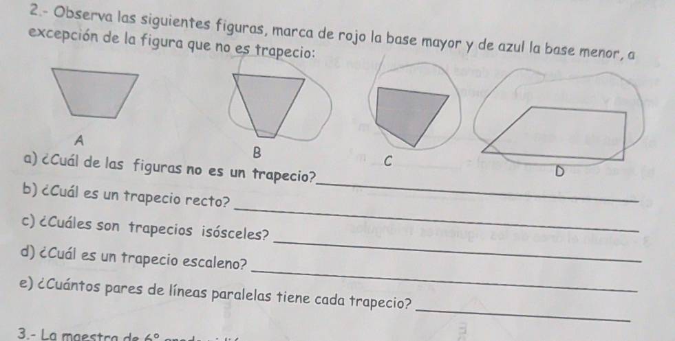 2.- Observa las siguientes figuras, marca de rojo la base mayor y de azul la base menor, a 
excepción de la figura que no es trapecio: 
A 
B 
C 
a) ¿Cuál de las figuras no es un trapecio? 
_ 
b) ¿Cuál es un trapecio recto? 
_ 
_ 
c) ¿Cuáles son trapecios isósceles? 
_ 
d) ¿Cuál es un trapecio escaleno? 
_ 
e) ¿Cuántos pares de líneas paralelas tiene cada trapecio? 
3.- La maestça de 6°