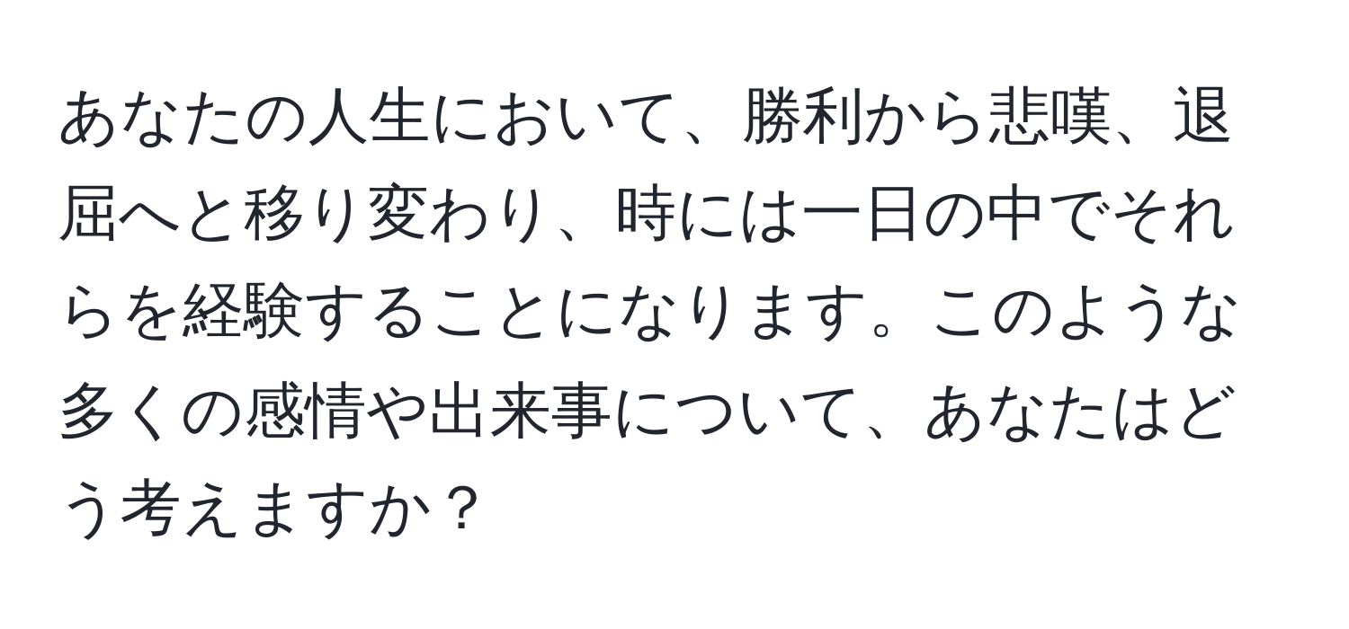 あなたの人生において、勝利から悲嘆、退屈へと移り変わり、時には一日の中でそれらを経験することになります。このような多くの感情や出来事について、あなたはどう考えますか？