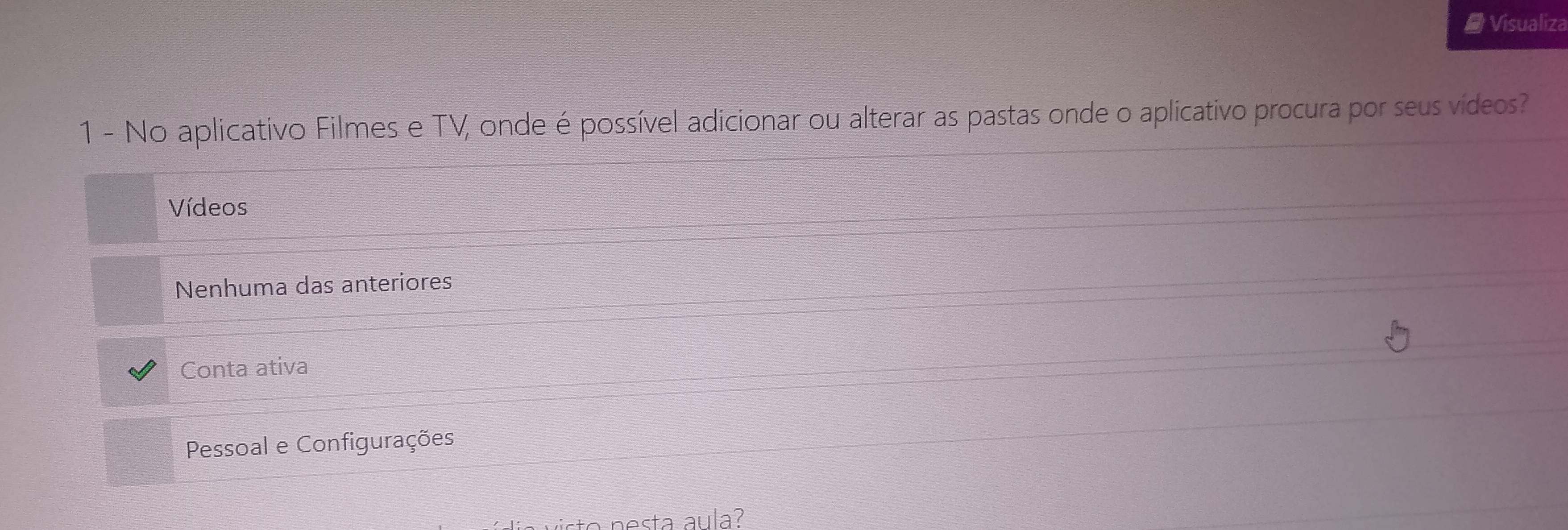 Visualiza
1 - No aplicativo Filmes e TV, onde é possível adicionar ou alterar as pastas onde o aplicativo procura por seus vídeos?
Vídeos
Nenhuma das anteriores
Conta ativa
Pessoal e Configurações